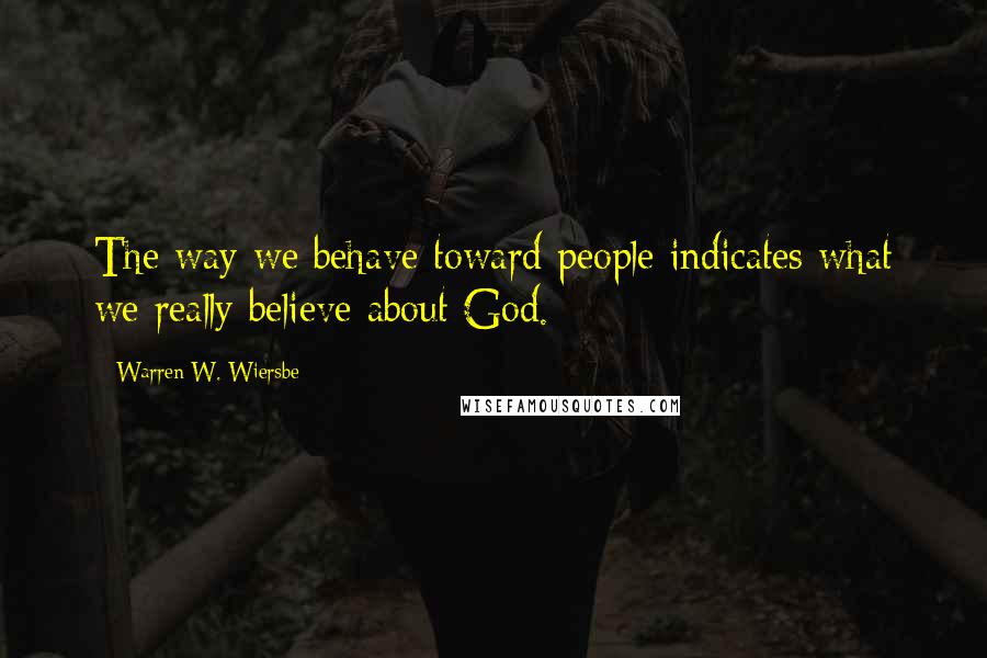 Warren W. Wiersbe Quotes: The way we behave toward people indicates what we really believe about God.