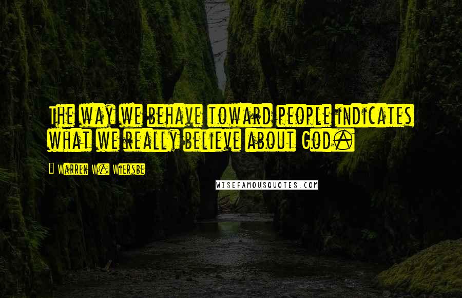 Warren W. Wiersbe Quotes: The way we behave toward people indicates what we really believe about God.