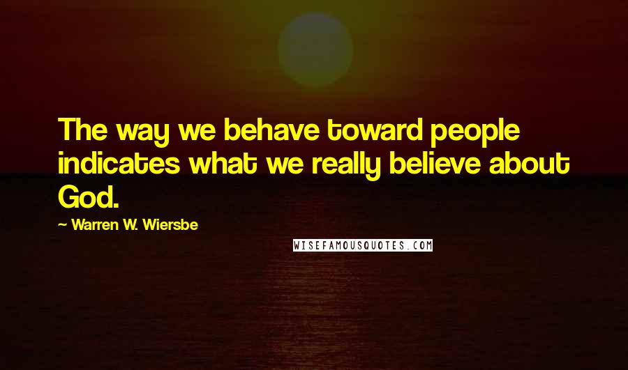 Warren W. Wiersbe Quotes: The way we behave toward people indicates what we really believe about God.