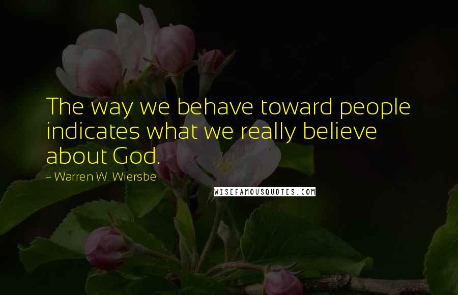 Warren W. Wiersbe Quotes: The way we behave toward people indicates what we really believe about God.