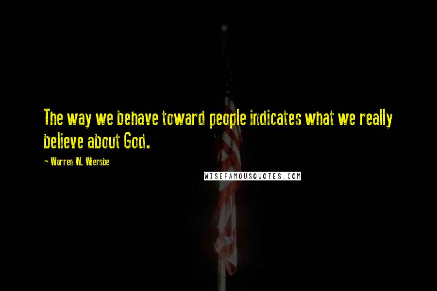 Warren W. Wiersbe Quotes: The way we behave toward people indicates what we really believe about God.