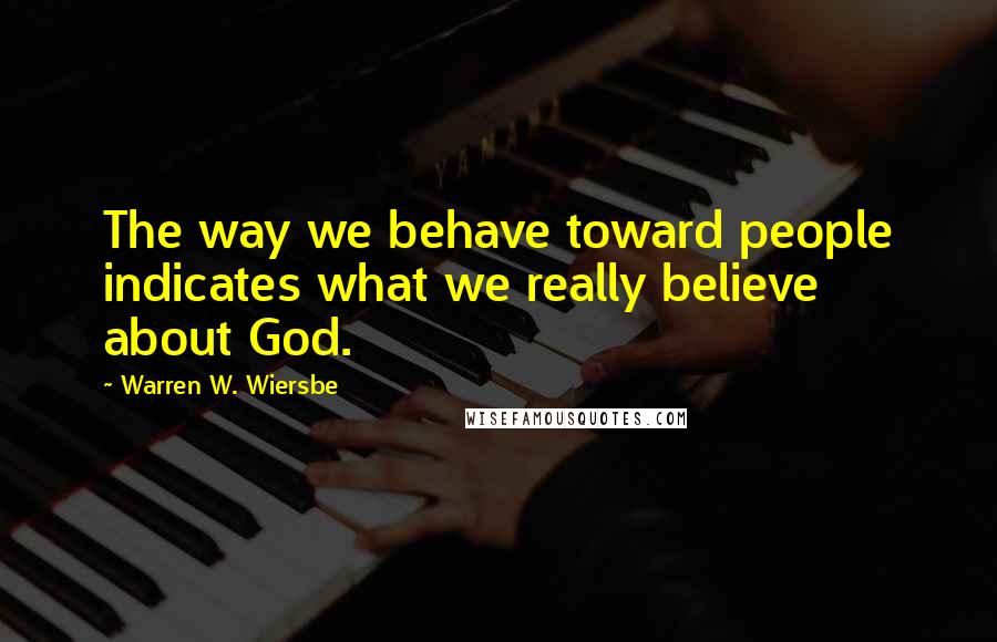 Warren W. Wiersbe Quotes: The way we behave toward people indicates what we really believe about God.