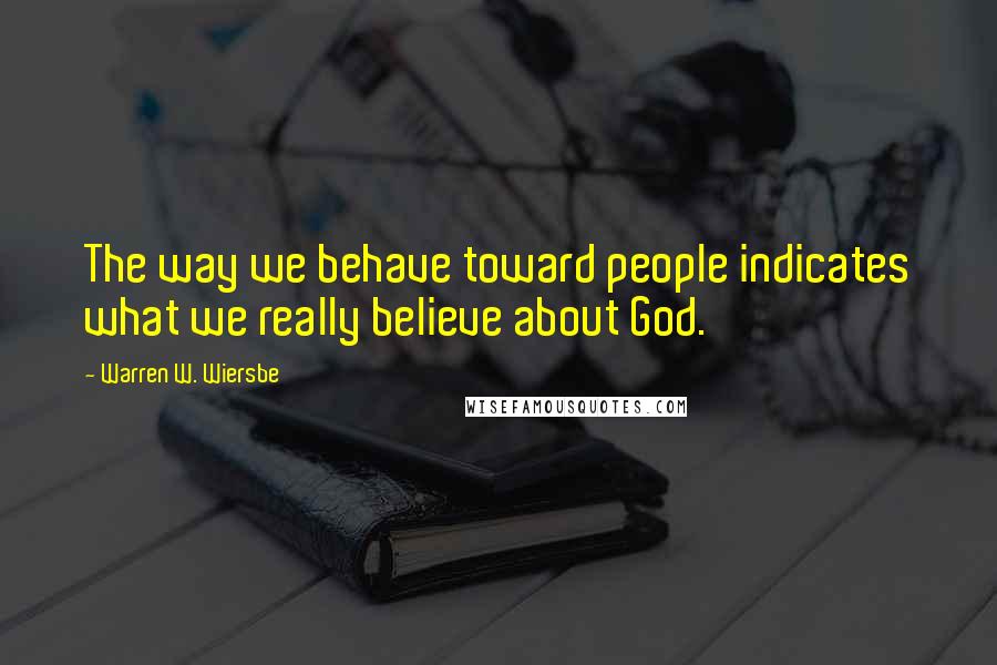 Warren W. Wiersbe Quotes: The way we behave toward people indicates what we really believe about God.