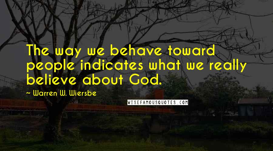Warren W. Wiersbe Quotes: The way we behave toward people indicates what we really believe about God.