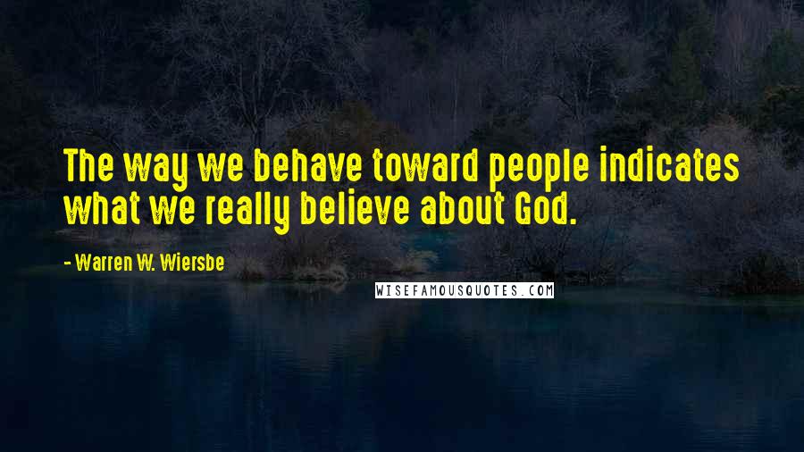 Warren W. Wiersbe Quotes: The way we behave toward people indicates what we really believe about God.