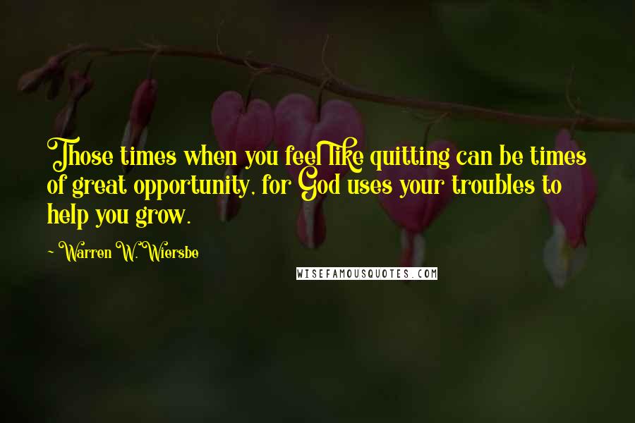 Warren W. Wiersbe Quotes: Those times when you feel like quitting can be times of great opportunity, for God uses your troubles to help you grow.