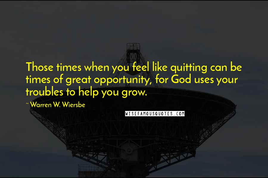 Warren W. Wiersbe Quotes: Those times when you feel like quitting can be times of great opportunity, for God uses your troubles to help you grow.