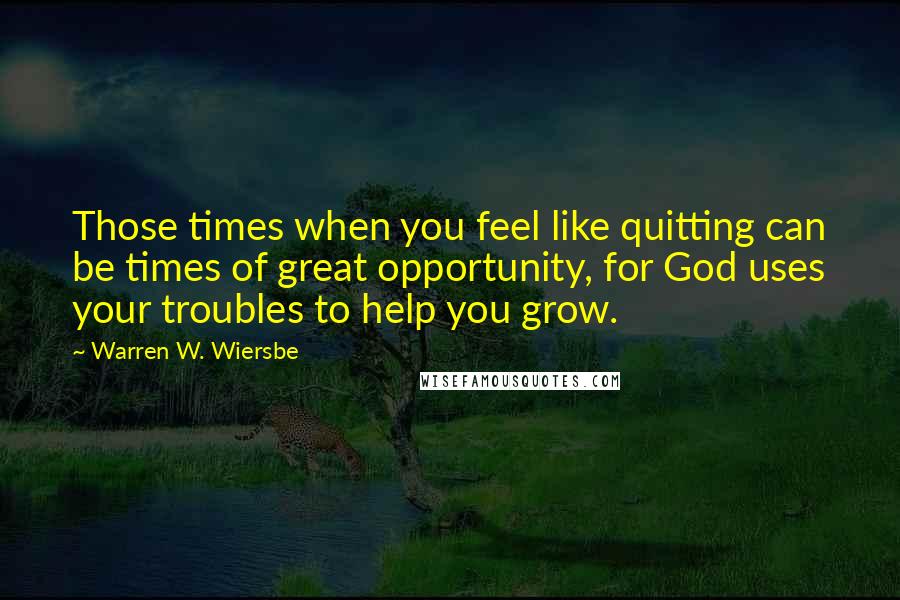 Warren W. Wiersbe Quotes: Those times when you feel like quitting can be times of great opportunity, for God uses your troubles to help you grow.