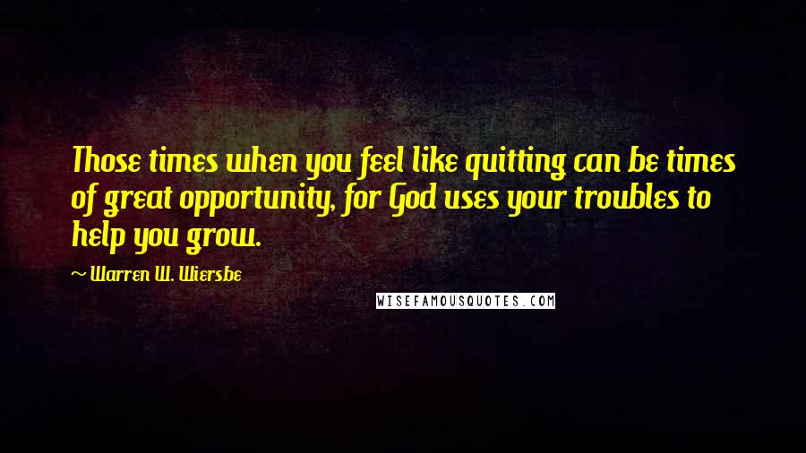 Warren W. Wiersbe Quotes: Those times when you feel like quitting can be times of great opportunity, for God uses your troubles to help you grow.