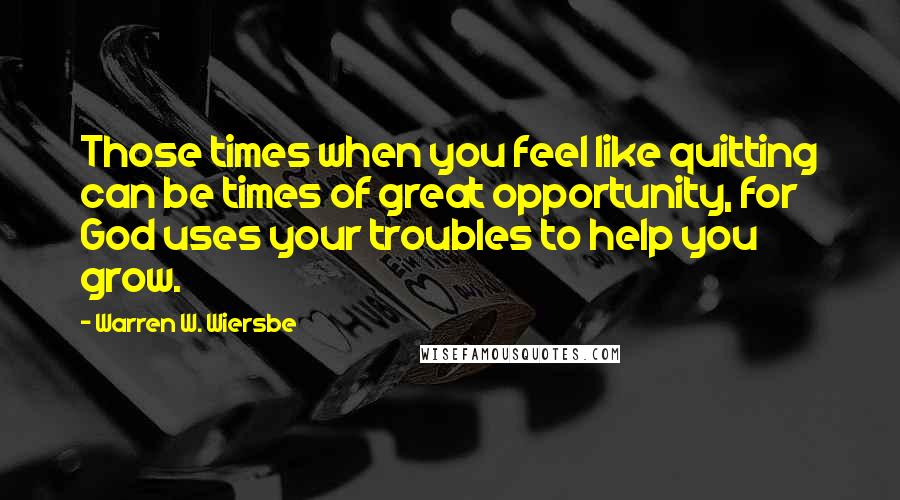 Warren W. Wiersbe Quotes: Those times when you feel like quitting can be times of great opportunity, for God uses your troubles to help you grow.