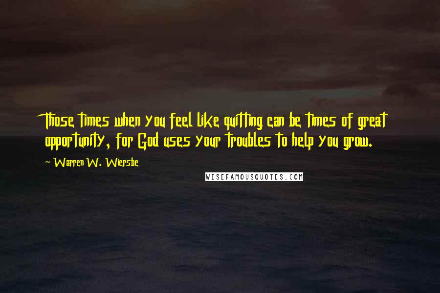 Warren W. Wiersbe Quotes: Those times when you feel like quitting can be times of great opportunity, for God uses your troubles to help you grow.