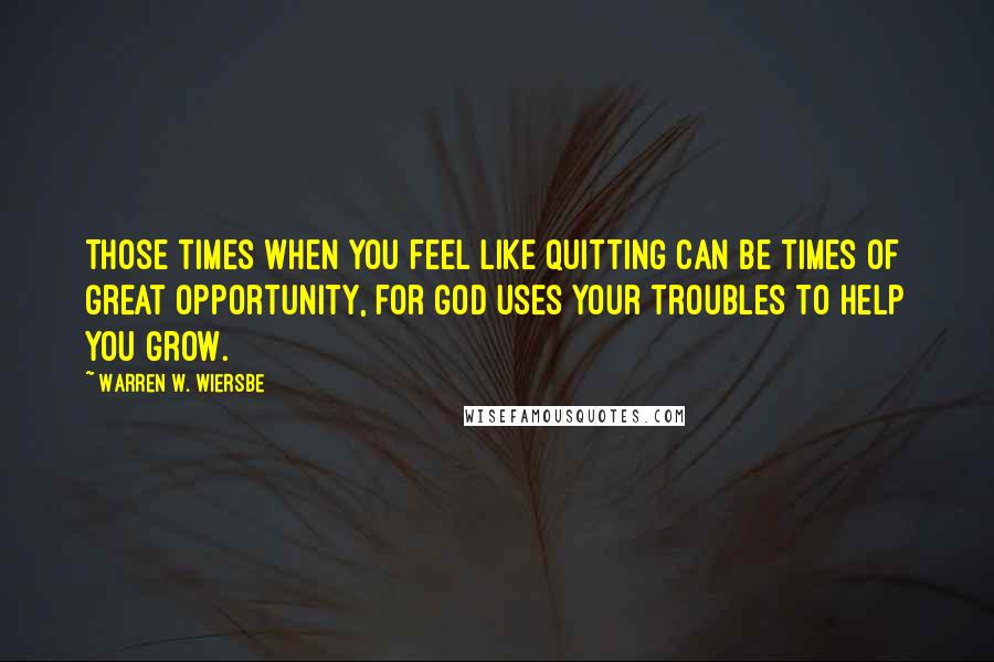 Warren W. Wiersbe Quotes: Those times when you feel like quitting can be times of great opportunity, for God uses your troubles to help you grow.