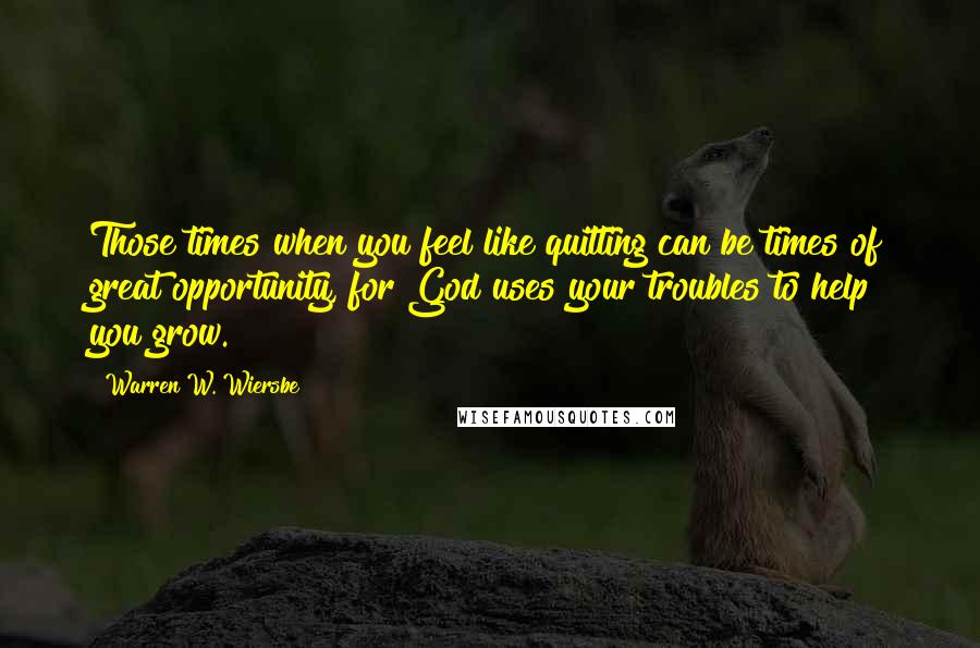 Warren W. Wiersbe Quotes: Those times when you feel like quitting can be times of great opportunity, for God uses your troubles to help you grow.