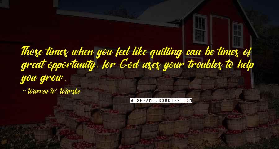 Warren W. Wiersbe Quotes: Those times when you feel like quitting can be times of great opportunity, for God uses your troubles to help you grow.