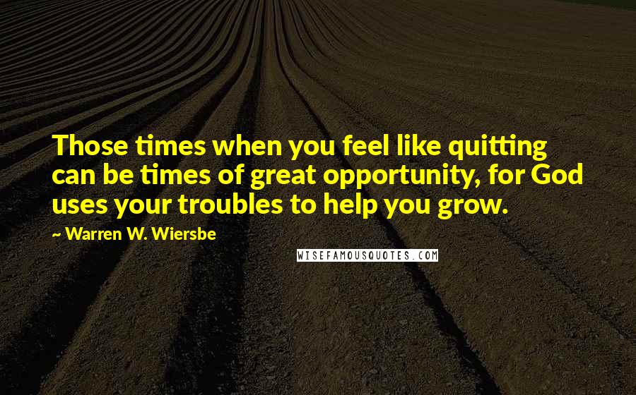 Warren W. Wiersbe Quotes: Those times when you feel like quitting can be times of great opportunity, for God uses your troubles to help you grow.