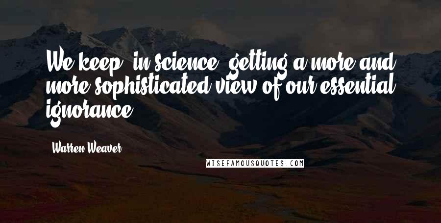 Warren Weaver Quotes: We keep, in science, getting a more and more sophisticated view of our essential ignorance.