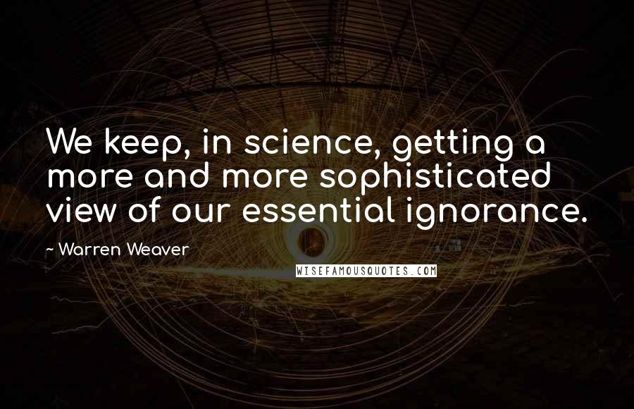 Warren Weaver Quotes: We keep, in science, getting a more and more sophisticated view of our essential ignorance.