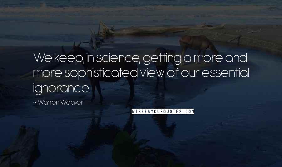 Warren Weaver Quotes: We keep, in science, getting a more and more sophisticated view of our essential ignorance.