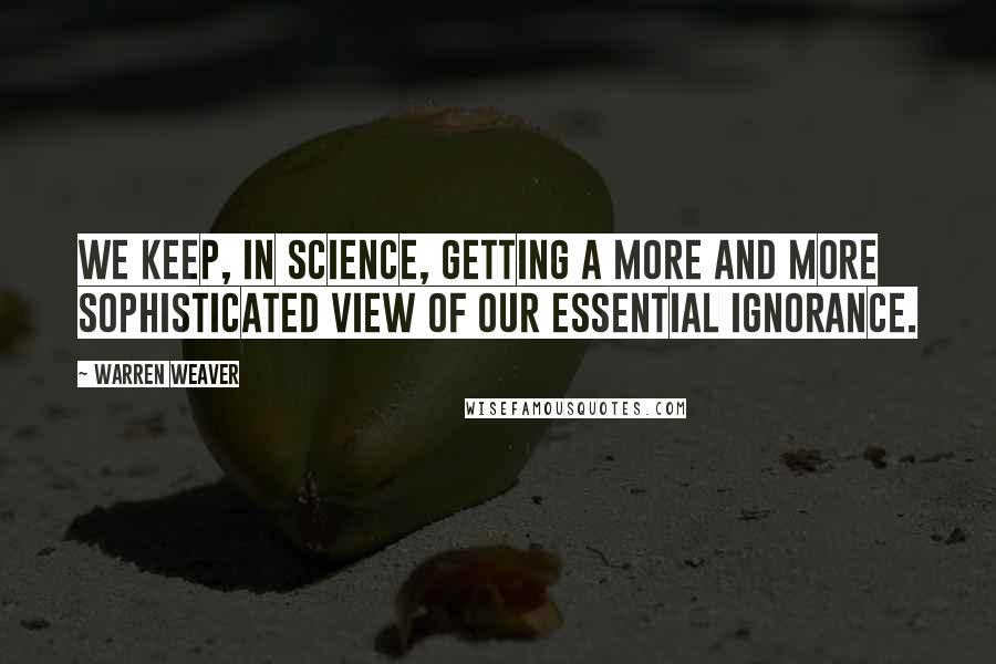 Warren Weaver Quotes: We keep, in science, getting a more and more sophisticated view of our essential ignorance.