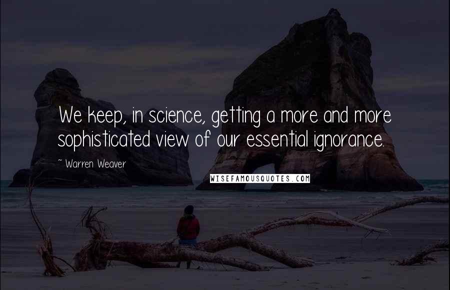 Warren Weaver Quotes: We keep, in science, getting a more and more sophisticated view of our essential ignorance.