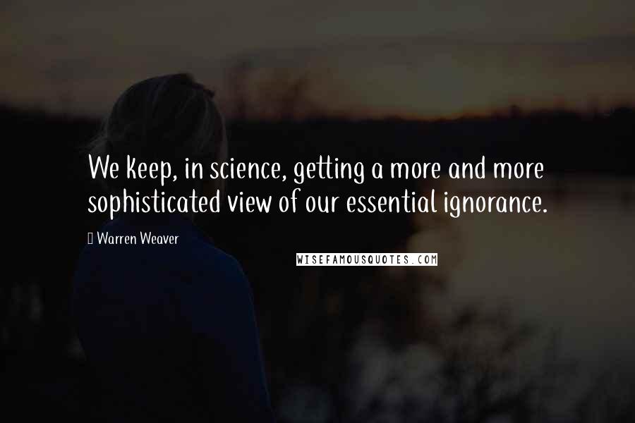 Warren Weaver Quotes: We keep, in science, getting a more and more sophisticated view of our essential ignorance.