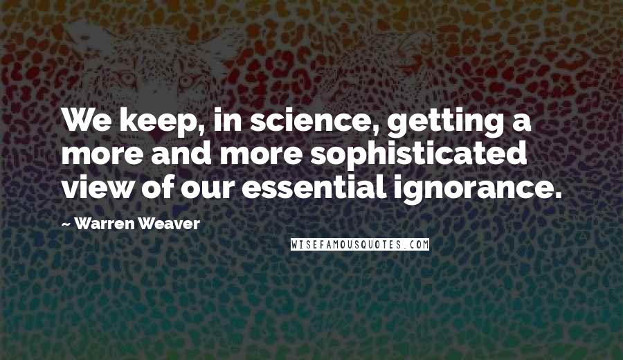 Warren Weaver Quotes: We keep, in science, getting a more and more sophisticated view of our essential ignorance.