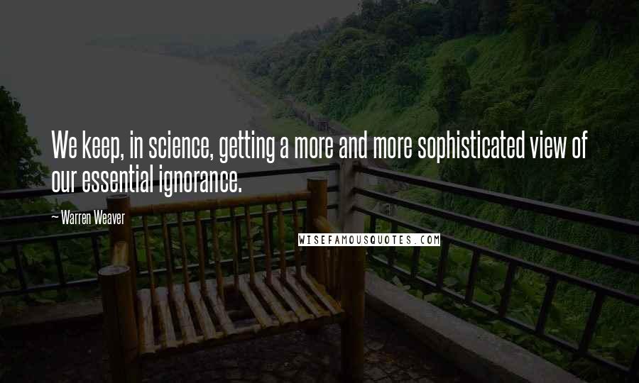 Warren Weaver Quotes: We keep, in science, getting a more and more sophisticated view of our essential ignorance.