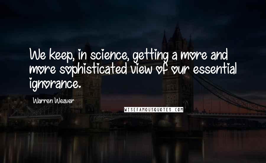 Warren Weaver Quotes: We keep, in science, getting a more and more sophisticated view of our essential ignorance.
