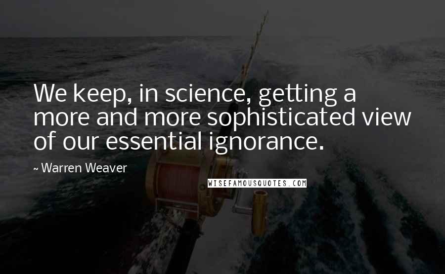 Warren Weaver Quotes: We keep, in science, getting a more and more sophisticated view of our essential ignorance.