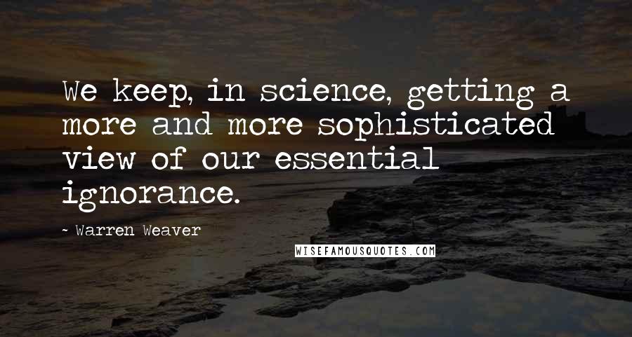 Warren Weaver Quotes: We keep, in science, getting a more and more sophisticated view of our essential ignorance.