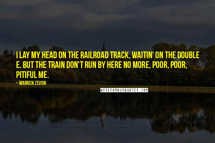 Warren Zevon Quotes: I lay my head on the railroad track, waitin' on the Double E. But the train don't run by here no more, poor, poor, pitiful me.