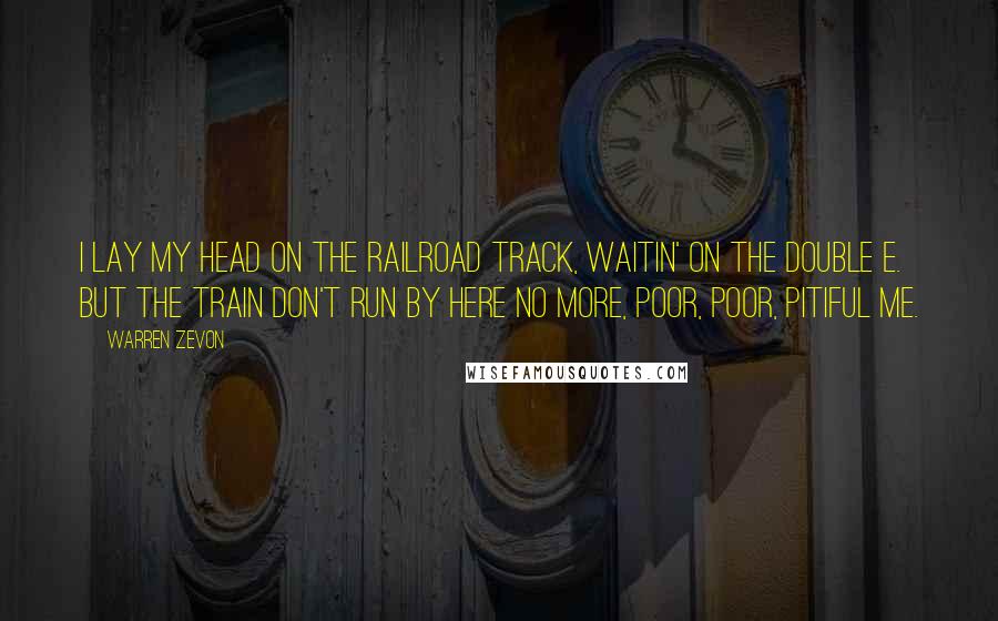 Warren Zevon Quotes: I lay my head on the railroad track, waitin' on the Double E. But the train don't run by here no more, poor, poor, pitiful me.