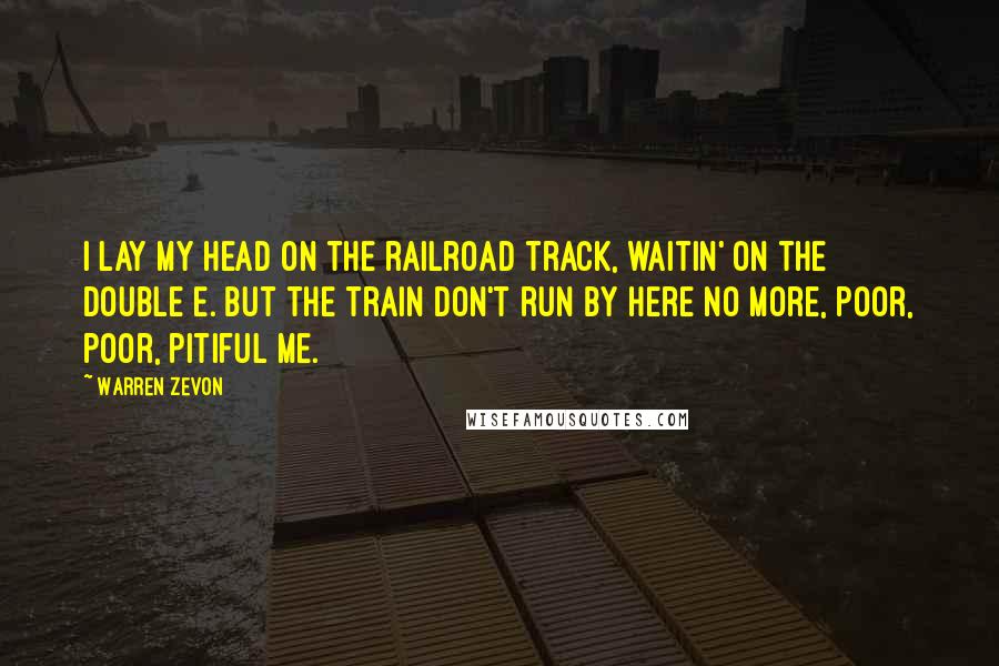 Warren Zevon Quotes: I lay my head on the railroad track, waitin' on the Double E. But the train don't run by here no more, poor, poor, pitiful me.