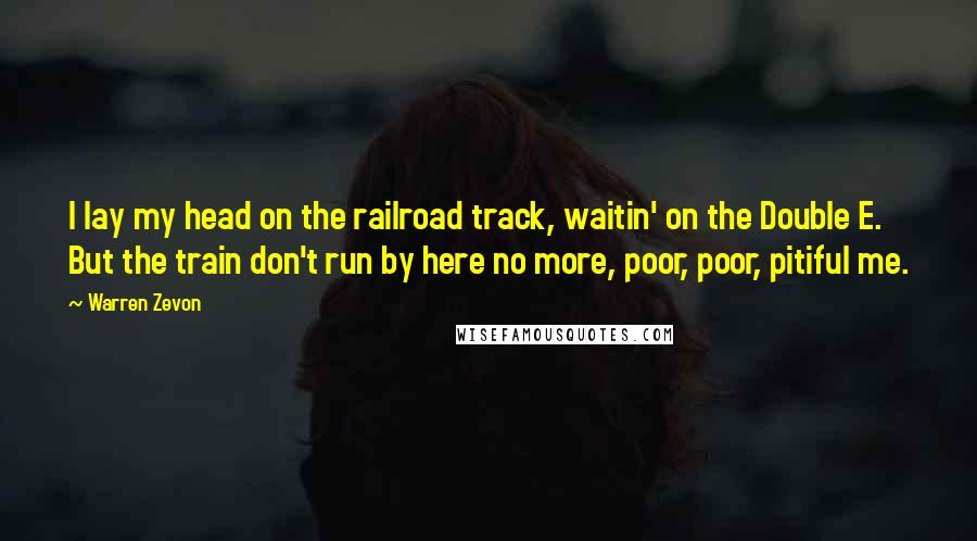 Warren Zevon Quotes: I lay my head on the railroad track, waitin' on the Double E. But the train don't run by here no more, poor, poor, pitiful me.