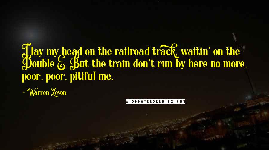 Warren Zevon Quotes: I lay my head on the railroad track, waitin' on the Double E. But the train don't run by here no more, poor, poor, pitiful me.