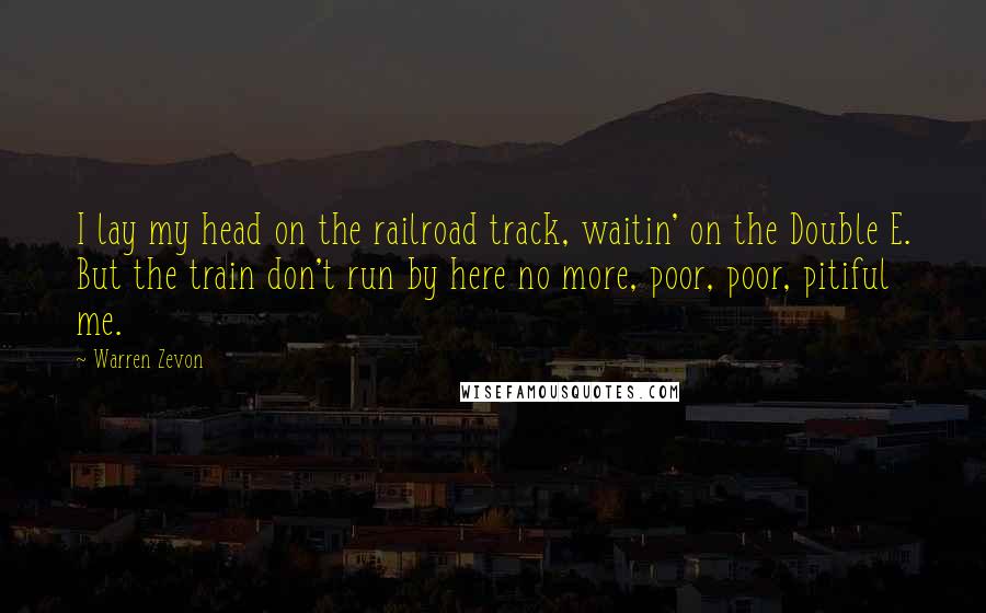 Warren Zevon Quotes: I lay my head on the railroad track, waitin' on the Double E. But the train don't run by here no more, poor, poor, pitiful me.