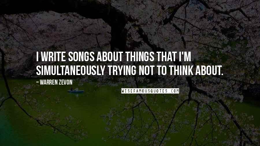 Warren Zevon Quotes: I write songs about things that I'm simultaneously trying not to think about.