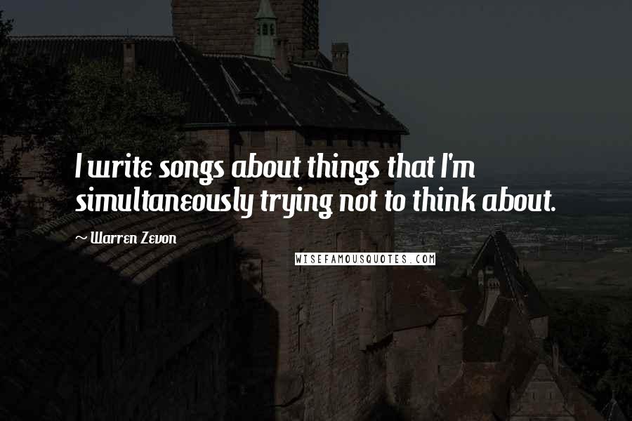 Warren Zevon Quotes: I write songs about things that I'm simultaneously trying not to think about.