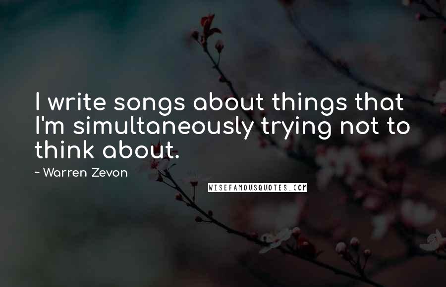 Warren Zevon Quotes: I write songs about things that I'm simultaneously trying not to think about.