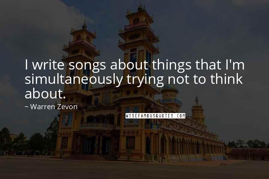 Warren Zevon Quotes: I write songs about things that I'm simultaneously trying not to think about.