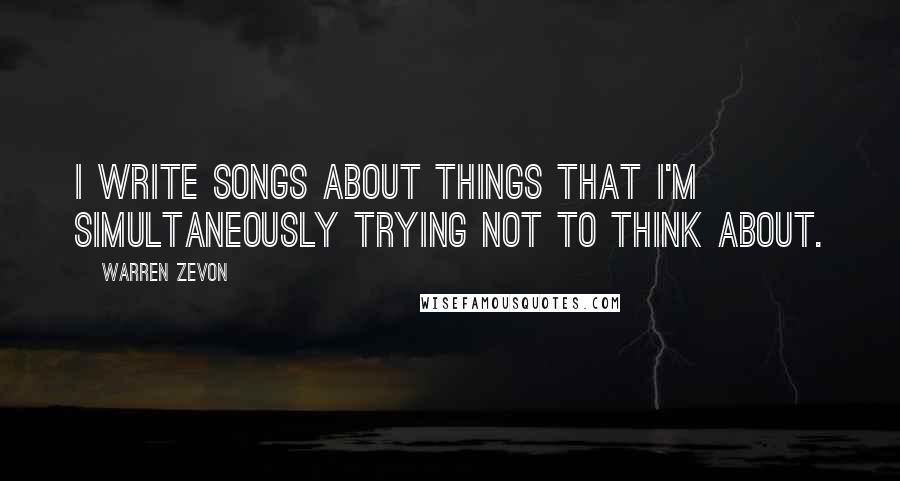 Warren Zevon Quotes: I write songs about things that I'm simultaneously trying not to think about.