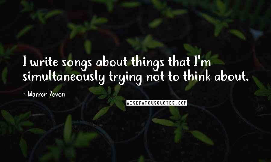 Warren Zevon Quotes: I write songs about things that I'm simultaneously trying not to think about.