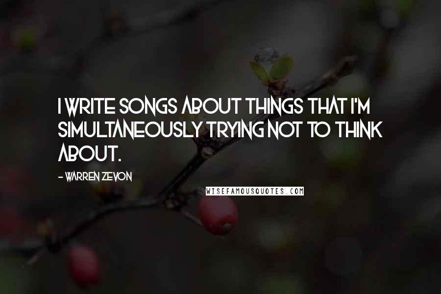 Warren Zevon Quotes: I write songs about things that I'm simultaneously trying not to think about.