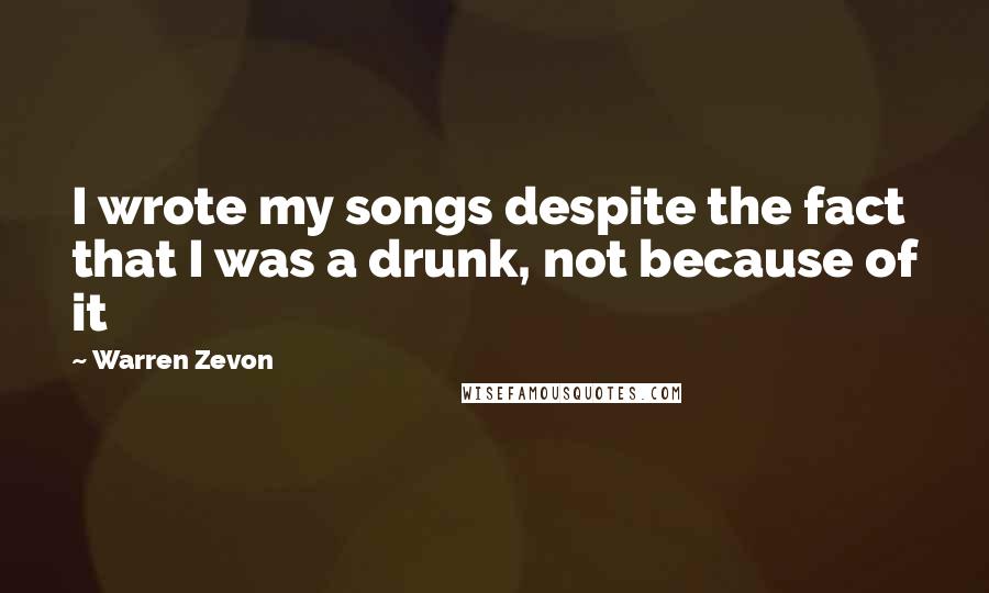 Warren Zevon Quotes: I wrote my songs despite the fact that I was a drunk, not because of it