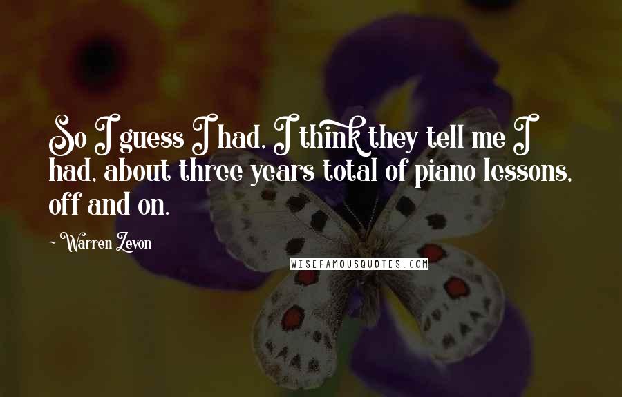 Warren Zevon Quotes: So I guess I had, I think they tell me I had, about three years total of piano lessons, off and on.