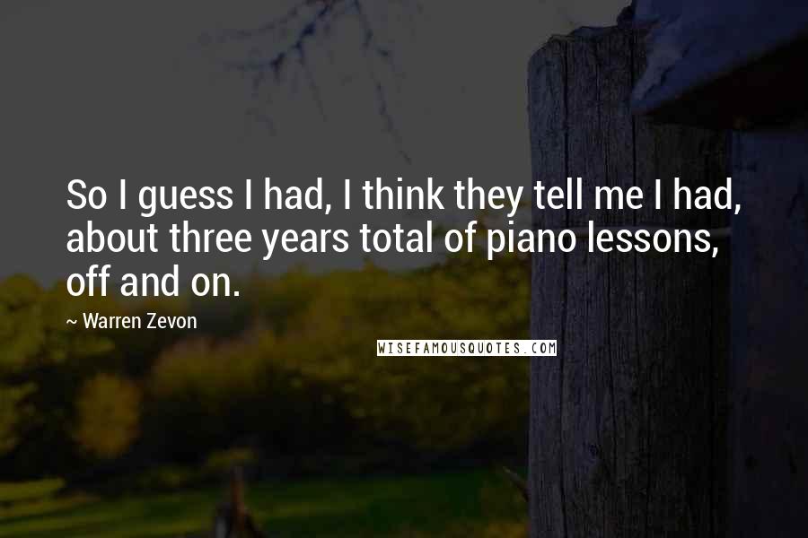 Warren Zevon Quotes: So I guess I had, I think they tell me I had, about three years total of piano lessons, off and on.