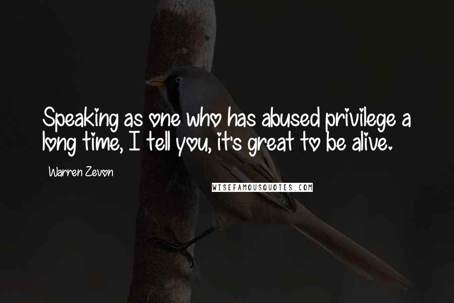 Warren Zevon Quotes: Speaking as one who has abused privilege a long time, I tell you, it's great to be alive.