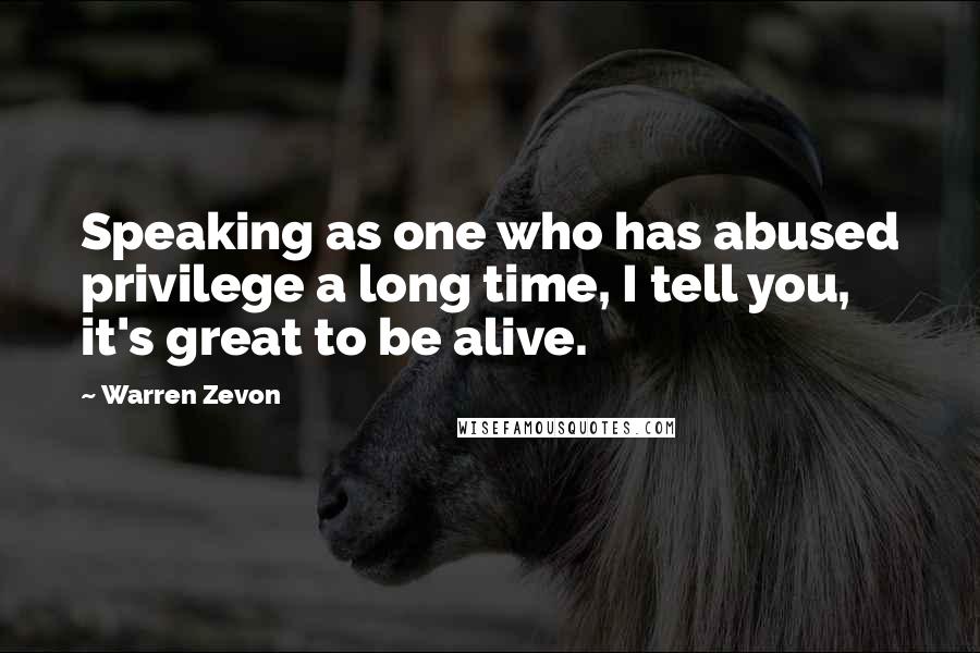 Warren Zevon Quotes: Speaking as one who has abused privilege a long time, I tell you, it's great to be alive.
