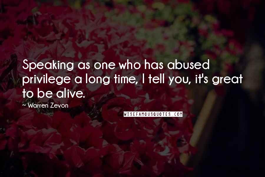 Warren Zevon Quotes: Speaking as one who has abused privilege a long time, I tell you, it's great to be alive.