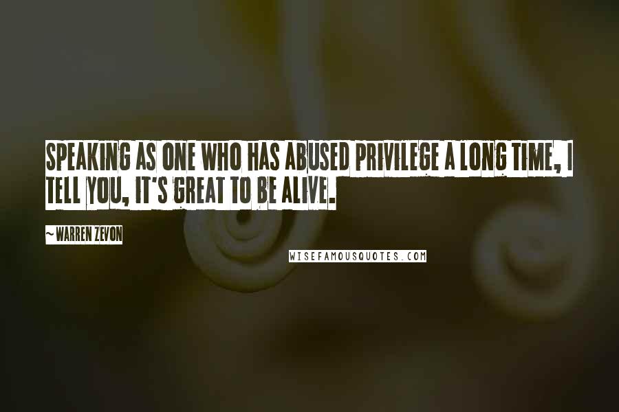 Warren Zevon Quotes: Speaking as one who has abused privilege a long time, I tell you, it's great to be alive.